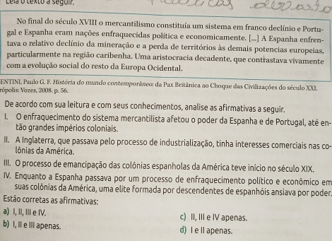 Lela o texto a seguir.
No final do século XVIII o mercantilismo constituía um sistema em franco declínio e Portu-
gal e Espanha eram nações enfraquecidas política e economicamente. [...] A Espanha enfren-
tava o relativo declínio da mineração e a perda de territórios às demais potencias europeias,
particularmente na região caribenha. Uma aristocracia decadente, que contrastava vivamente
com a evolução social do resto da Europa Ocidental.
* ENTINI, Paulo G. F. História do mundo contemporâneo: da Pax Britânica ao Choque das Civilizações do século XXI.
Vópolis: Vozes, 2008. p. 56.
De acordo com sua leitura e com seus conhecimentos, analise as afirmativas a seguir.
I. O enfraquecimento do sistema mercantilista afetou o poder da Espanha e de Portugal, até en-
tão grandes impérios coloniais.
II. A Inglaterra, que passava pelo processo de industrialização, tinha interesses comerciais nas co-
lônias da América.
III. O processo de emancipação das colônias espanholas da América teve início no século XIX.
IV. Enquanto a Espanha passava por um processo de enfraquecimento político e econômico em
suas colônias da América, uma elite formada por descendentes de espanhóis ansiava por poder
Estão corretas as afirmativas:
a) I, II, III e IV. c) II, III e IV apenas.
b) I, I e III apenas. d) I elapenas.