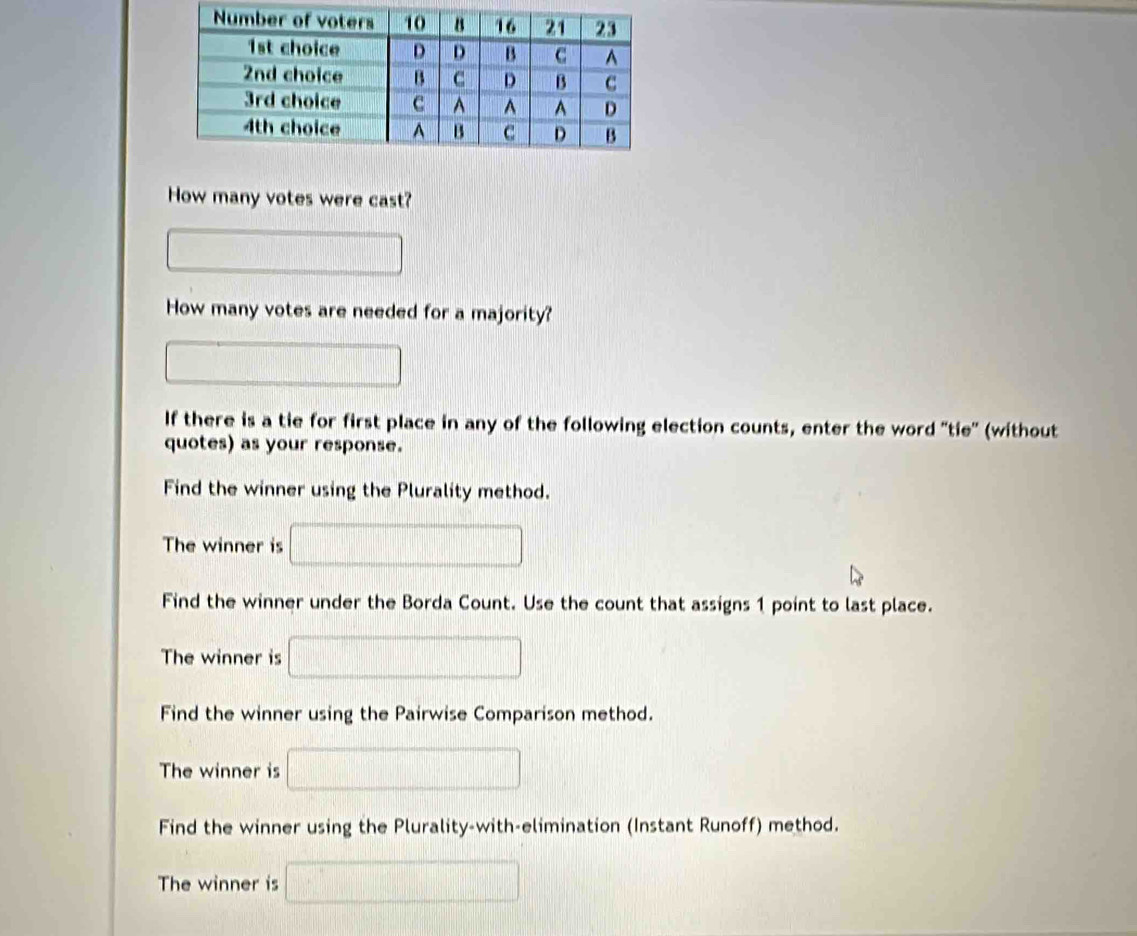 How many votes were cast? 
□ 
How many votes are needed for a majority? 
□ 
If there is a tie for first place in any of the following election counts, enter the word 'tie' (without 
quotes) as your response. 
Find the winner using the Plurality method. 
The winner is □ 
Find the winner under the Borda Count. Use the count that assigns 1 point to last place. 
The winner is □ 
Find the winner using the Pairwise Comparison method. 
The winner is □
Find the winner using the Plurality-with-elimination (Instant Runoff) method. 
The winner is □