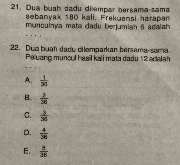 Dua buah dadu dilempar bersama-sama
sebanyak 180 kali. Frekuensi harapan
munculnya mata dadu berjumlah 6 adalah
22. Dua buah dadu dilemparkan bersama-sama.
Peluang muncul hasil kali mata dadu 12 adalah
A.  1/36 
B.  2/36 
C.  3/36 
D.  4/36 
E.  5/36 