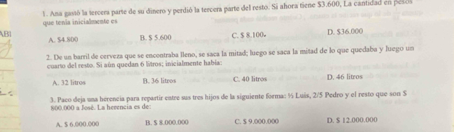 Ana gastó la tercera parte de su dinero y perdió la tercera parte del resto. Si ahora tiene $3.600, La cantidad en pesos
que tenia inicialmente es
ABI A. $4.800 B. $ 5.600 C. $ 8.100 D. $36.000
2. De un barril de cerveza que se encontraba lleno, se saca la mitad; luego se saca la mitad de lo que quedaba y luego un
cuarto del resto. Si aún quedan 6 litros; inicialmente había:
A. 32 litros B. 36 litros C. 40 litros D. 46 litros
3. Paco deja una herencia para repartir entre sus tres hijos de la siguiente forma: ½ Luis, 2/5 Pedro y el resto que son $
800.000 a José. La herencia es de:
A. $ 6.000.000 B. $ 8.000.000 C. $ 9.000.000 D. $ 12.000.000