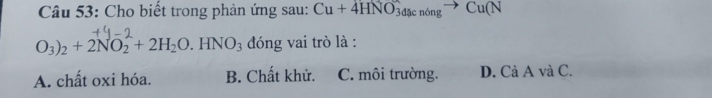 Cho biết trong phản ứng sau: Cu+4HNO_3dacnongto Cu(N
O_3)_2+2NO_2^((wedge)+2H_2)O.HNO_3 đóng vai trò là :
A. chất oxi hóa. B. Chất khử. C. môi trường. D. Cả A và C.