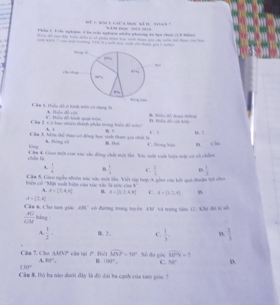 Để 1 KSCL giữa học kí h - toán 7
NăM HQC 2023 2024
Phần 1. Trắc nghiệm. Cầu trác nghiệm nhiễu phương ăn lựa chọn (2.0 điễm)
Biểu đổ sa đây biểu điễu t số phần trâm học sinh tham gia các môn thể thao của họa
a c
sinh khổi 7 của một trường 1HCS c mỗi học sinh chi tham gia 1 môn3
o
Câu 1. Biểu đồ ở hình trên có dạng là
A. Biểu đồ cột B. Biểu đồ đoạn thắng
C. Biểu đồ hình quạt tròn. D. Biểu đồ cột kếp
Câu 2. Có bao nhiêu thành phần trong biểu đồ trên?
A. 4 B. 5 C. 3 D. 2
Cầu 3. Môn thể thao có đông học sinh tham gia nhất là
A. Bóng rồ B. Boi C. Bóng bàn D.
lóng Cầu
Câu 4. Gieo một con xúc sắc đồng chất một lần. Xác suất xuất hiện mặt có số chẩm
chẵn là:
A.  1/4   1/3   1/2 
B.
C.  2/3 
D.
Câu 5. Gieo ngẫu nhiên xúc xác một lần. Viết tập hợp A gồm các kết quá thuận lợi cho
biển cổ ''Mặt xuất hiện của xúc xắc là ước của 8''
A. A= 2;4;6 B. A= 1:2,4:8 C. A= 1;2;4 D.
A= 2;4
Câu 6. Cho tam giác ABC có đường trung tuyến AM và trọng tâm G. Khi đô tỉ số
 AG/GM  bằng :
A.  1/2 · B. 2 . D.  2/3 
C.  1/3 .
Câu 7. Cho △ MNP cân tại P. Biết widehat MNP=50°. Số đo góc widehat MPN= ?
A. 80°. B. 100°. C. 50° D.
130°
Câu 8. Bộ ba nào dưới đây là độ dài ba cạnh của tam giác ?