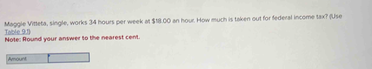 Maggie Vitteta, single, works 34 hours per week at $18.00 an hour. How much is taken out for federal income tax? (Use 
Table 9.1) 
Note: Round your answer to the nearest cent. 
Amount