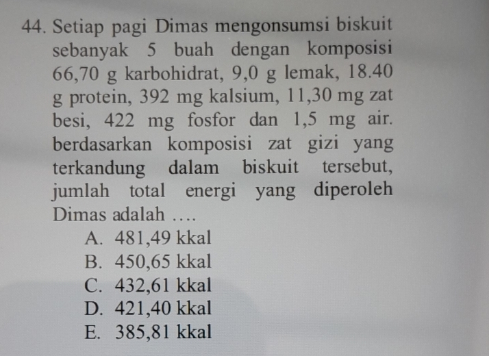 Setiap pagi Dimas mengonsumsi biskuit
sebanyak 5 buah dengan komposisi
66,70 g karbohidrat, 9,0 g lemak, 18.40
g protein, 392 mg kalsium, 11,30 mg zat
besi, 422 mg fosfor dan 1,5 mg air.
berdasarkan komposisi zat gizi yang
terkandung dalam biskuit tersebut,
jumlah total energi yang diperoleh
Dimas adalah …
A. 481,49 kkal
B. 450,65 kkal
C. 432,61 kkal
D. 421,40 kkal
E. 385,81 kkal