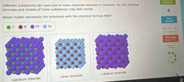 Different substances can have one or more chemical elements in common. So, the chemical answered
formulas and models of these substances may look similar.
4
Which model represents the substance with the chemical formula RbBr?
Tima
elapsed
Cl Br Rb Ag
00 04 15
“”“E
Challenge
Stage 1 of 2
Get 6 of 7
rubidium chloride