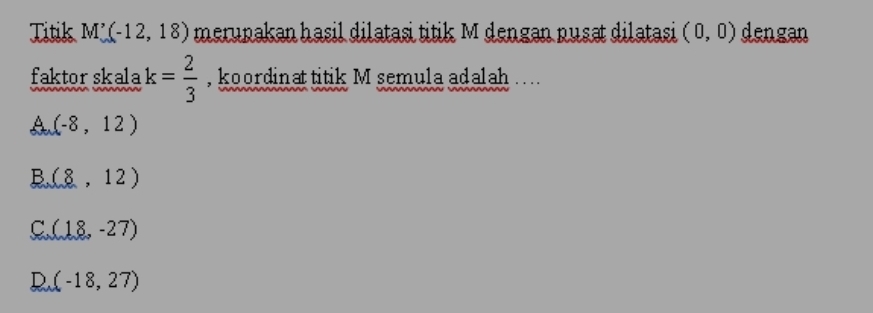 Titik M'(-12,18) merupakan hasil dilatasi titik M dengan pusat dilatasi (0,0) dengan
faktor skala k= 2/3  , koordinat titik M semula adalah
A (-8,12)
B. (8,12)
C (18,-27)
(-18,27)