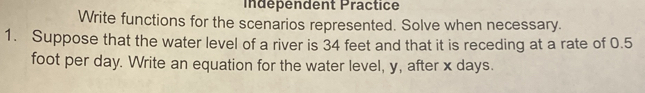 indépendent Practice 
Write functions for the scenarios represented. Solve when necessary. 
1. Suppose that the water level of a river is 34 feet and that it is receding at a rate of 0.5
foot per day. Write an equation for the water level, y, after x days.