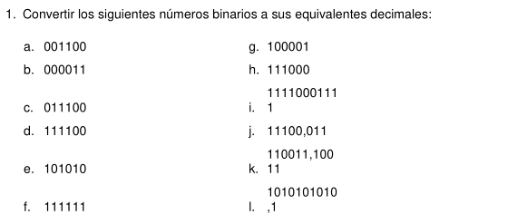 Convertir los siguientes números binarios a sus equivalentes decimales: 
a. 001100 g. 100001
b. 000011 h. 111000
1111000111
c. 011100 i. 1
d. 111100 j. 11100,011
110011,100
e. 101010 k. 11
1010101010
f. 111111 I. , 1