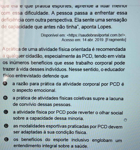 que ela e que prática esportes, aprende a lídar meinor
com essa dificuldade. A pessoa passa a enfrentar essa
deficiência com outra perspectiva. Ela sente uma sensação
de capacidade que antes não tinha", aponta Lopes.
Disponivel em:.
Acesso em: 14 abr. 2019. [Fragmento]
A prática de uma atividade física orientada é recomendada
a qualquer cidadão, especialmente às PCD, tendo em vista
os inúmeros benefícios que esse trabalho corporal pode
trazer à vida desses indivíduos. Nesse sentido, o educador
físico entrevistado defende que
A a razão para prática da atividade corporal por PCD é
o aspecto emocional.
E a prática de atividades físicas coletivas supre a lacuna
de convívio dessas pessoas.
9 a atividade física por PCD pode reverter o olhar social
sobre a capacidade dessa minoria.
as modalidades esportivas praticadas por PCD devem
ser adaptadas à sua condição física.
os benefícios do esporte inclusivo englobam um
entendimento integral sobre a saúde.