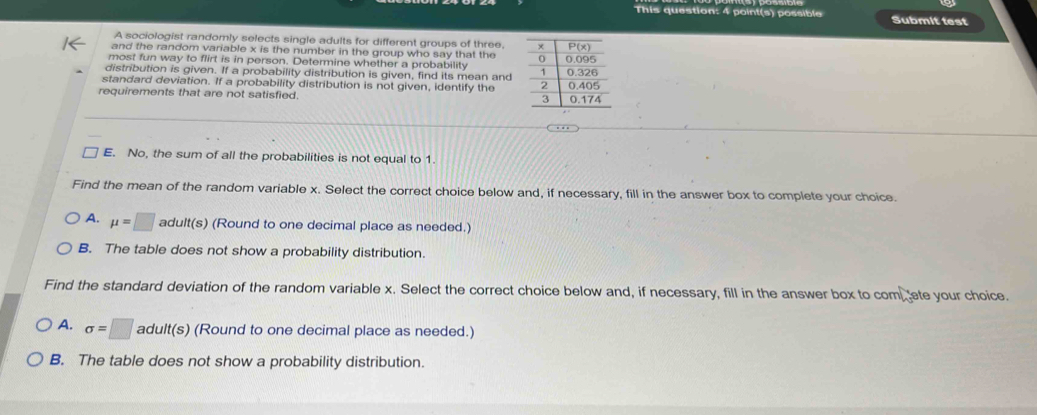 This question: 4 point(s) possible Submit test
A sociologist randomly selects single adults for different groups of three, 
and the random variable x is the number in the group who say that the
most fun way to flirt is in person. Determine whether a probability 
distribution is given. If a probability distribution is given, find its mean and
standard deviation. If a probability distribution is not given, identify the 
requirements that are not satisfied.
E. No, the sum of all the probabilities is not equal to 1
Find the mean of the random variable x. Select the correct choice below and, if necessary, fill in the answer box to complete your choice.
A. mu =□ adult(s) (Round to one decimal place as needed.)
B. The table does not show a probability distribution.
Find the standard deviation of the random variable x. Select the correct choice below and, if necessary, fill in the answer box to comete your choice.
A. sigma =□ adult(s) (Round to one decimal place as needed.)
B. The table does not show a probability distribution.