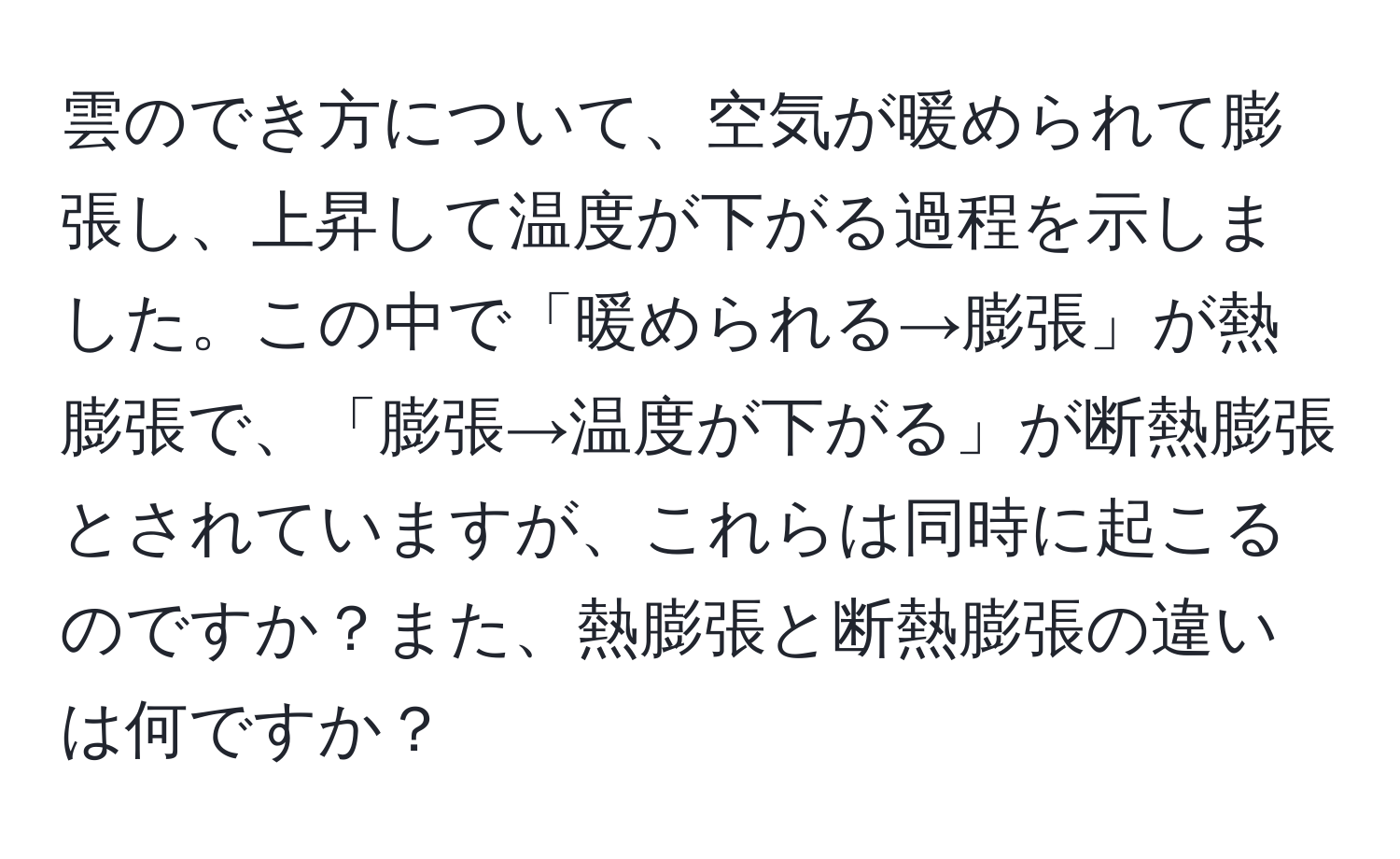 雲のでき方について、空気が暖められて膨張し、上昇して温度が下がる過程を示しました。この中で「暖められる→膨張」が熱膨張で、「膨張→温度が下がる」が断熱膨張とされていますが、これらは同時に起こるのですか？また、熱膨張と断熱膨張の違いは何ですか？