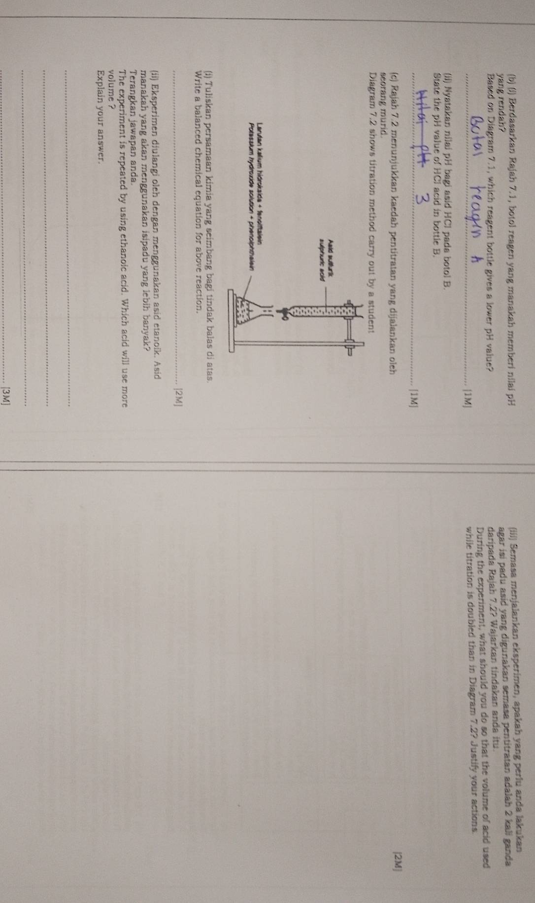 Berdasarkan Rajah 7.1, botol reagen yang manakah memberi nilai pH (iii) Semasa menjalankan eksperimen, apakah yang perlu anda lakukan 
yang rendah? 
agar isi padu asid yang digunakan semasa pentitratan adalah 2 kali ganda 
Based on Diagram 7.1, which reagent bottle gives a lower pH value? 
daripada Rajah 7.2? Wajarkan tindakan anda itu. 
During the experiment, what should you do so that the volume of acid used 
_[1M] while titration is doubled than in Diagram 7.2? Justify your actions 
(ii) Nyatakan nilai pH bagi asid HCl pada botol B. 
State the pH value of HCl acid in bottle B. 
_[1M] 
(c) Rajah 7.2 menunjukkan kaedah pentitratan yang dijalankan oleh [2M] 
seorang murid. 
Diagram 7.2 shows titration method carry out by a student 
Asid sutfurik 
sulphuric aoid 
Larutan kalium hídroksida + fanolftalein 
Potassium hydroxide solution + phenolphthalain 
(i) Tuliskan persamaan kimia yang seimbang bagi tindak balas di atas 
Write a balanced chemical equation for above reaction. 
_[2M] 
(ii) Eksperimen diulangi oleh dengan menggunakan asid etanoik. Asid 
manakah yang akan menggunakan isipadu yang lebih banyak? 
Terangkan jawapan anda. 
The experiment is repeated by using ethanoic acid. Which acid will use more 
volume ? 
Explain your answer. 
_ 
_ 
_ 
_[3M]