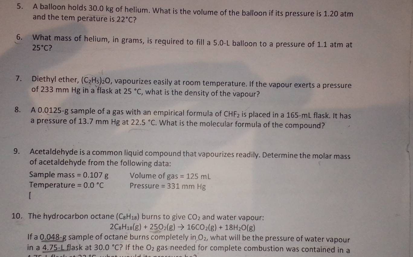 A balloon holds 30.0 kg of helium. What is the volume of the balloon if its pressure is 1.20 atm
and the tem perature is 22°C ? 
6. What mass of helium, in grams, is required to fill a 5.0-L balloon to a pressure of 1.1 atm at
25°C ? 
7. Diethyl ether, (C_2H_5) £Q, vapourizes easily at room temperature. If the vapour exerts a pressure 
of 233 mm Hg in a flask at 25°C , what is the density of the vapour? 
8. A 0.0125-g sample of a gas with an empirical formula of CHF_2 is placed in a 165-mL flask. It has 
a pressure of 13.7 mm Hg at 22.5°C. What is the molecular formula of the compound? 
9. Acetaldehyde is a common liquid compound that vapourizes readily. Determine the molar mass 
of acetaldehyde from the following data: 
Sample mass =0.107g Volume of gas=125mL
Temperature =0.0°C Pressure =331mmHg
10. The hydrocarbon octane (C_8H_18) burns to give CO_2 and water vapour:
2C_8H_18(g)+25O_2(g)to 16CO_2(g)+18H_2O(g)
If a 0.048-g sample of octane burns completely in O_2 , what will be the pressure of water vapour 
in a 4.75-L flask at 30.0°C ? If the O_2 gas needed for complete combustion was contained in a