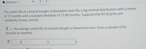 < > 
The useful life of a bicycle bought at Basement-mart fits a log normal distribution with a mean 
of 17 months and a standard deviation of 13,48 months. Suppose that 82 bicycles are 
randomly chosen, and let
overline X= the average useful life of a bicycle bought at Basement-mart, from a sample of 82
bicycles (in months).
X^-□ (□ ,□ )