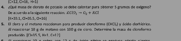 C=12, C=16, H=1|
4. ¿Qué masa de clorato de potasio se debe calentar para obtener 5 gramos de oxígeno? 
De acuerdo a la siguiente reacción: KClO_3to O_2+KCl
[K=39.1,Cl=35.5,O=16]
5. El clorɔ y el metano reaccionan para producir cloreformo (CHCl_3) y ácido clorhídrico. 
Al reaccionar 10 g de metano con 100g de cloro. Determine la masa de cloroformo 
producido. [C]=35.5, H=1, C=12]