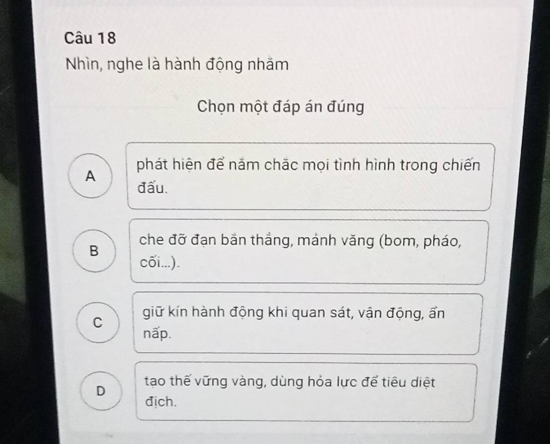 Nhìn, nghe là hành động nhằm
Chọn một đáp án đúng
A
phát hiện để nắm chặc mọi tình hình trong chiến
đấu.
B
che đỡ đạn bắn thắng, mảnh văng (bom, pháo,
cối...).
C
giữ kín hành động khi quan sát, vận động, ẩn
nấp.
D
tạo thế vững vàng, dùng hỏa lực để tiêu diệt
địch.