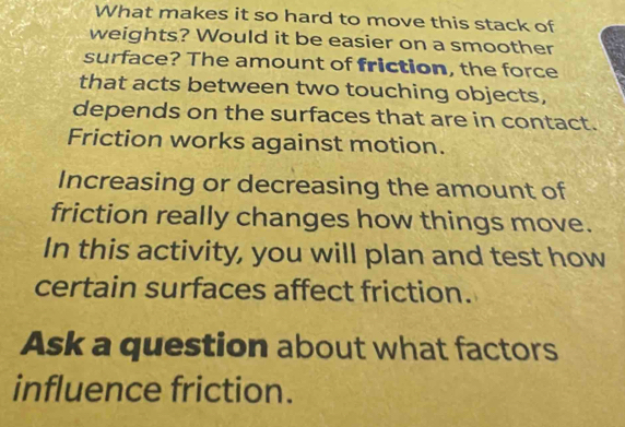 What makes it so hard to move this stack of 
weights? Would it be easier on a smoother 
surface? The amount of friction, the force 
that acts between two touching objects, 
depends on the surfaces that are in contact. 
Friction works against motion. 
Increasing or decreasing the amount of 
friction really changes how things move. 
In this activity, you will plan and test how 
certain surfaces affect friction. 
Ask a question about what factors 
influence friction.