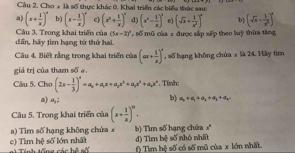 (2x+y)
Câu 2. Cho x là số thực khác 0. Khai triển các biểu thức sau: 
a) (x+ 1/x )^4 b) (x- 1/x )^4 c) (x^2+ 1/x )^5 d) (x^2- 1/x )^5 e) (sqrt(x)+ 1/x^2 )^6 (sqrt(x)- 1/x^2 )^6
b) 
Câu 3. Trong khai triển của (5x-2)^5 , số mũ của x được sắp xếp theo luỹ thừa tăng 
dần, hãy tìm hạng tử thứ hai. 
Câu 4. Biết rằng trong khai triển của (ax+ 1/x )^4 , số hạng không chứa x là 24. Hãy tìm 
giá trị của tham số a. 
Câu 5. Cho (2x- 1/3 )^4=a_0+a_1x+a_2x^2+a_3x^3+a_4x^4. Tính: 
a) a_2;
b) a_0+a_1+a_2+a_3+a_4. 
Câu 5. Trong khai triển của (x+ 1/x )^12. 
a) Tìm số hạng không chứa x b) Tìm số hạng chứa x^6
c) Tìm hệ số lớn nhất d) Tìm hệ số nhỏ nhất 
e ) Tính tổng các hệ số f) Tìm hệ số có số mũ của x lớn nhất.