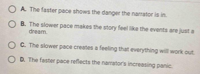 A. The faster pace shows the danger the narrator is in.
B. The slower pace makes the story feel like the events are just a
dream.
C. The slower pace creates a feeling that everything will work out
D. The faster pace reflects the narrator's increasing panic.