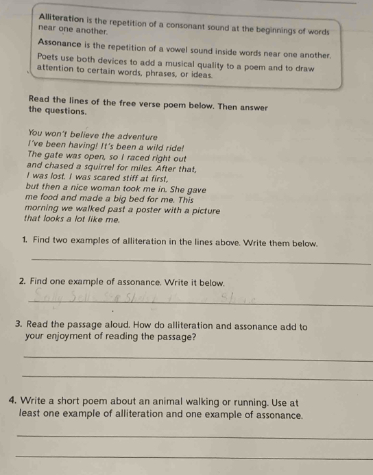 Alliteration is the repetition of a consonant sound at the beginnings of words 
near one another. 
Assonance is the repetition of a vowel sound inside words near one another. 
Poets use both devices to add a musical quality to a poem and to draw 
attention to certain words, phrases, or ideas. 
Read the lines of the free verse poem below. Then answer 
the questions. 
You won't believe the adventure 
I've been having! It's been a wild ride! 
The gate was open, so I raced right out 
and chased a squirrel for miles. After that, 
I was lost. I was scared stiff at first, 
but then a nice woman took me in. She gave 
me food and made a big bed for me. This 
morning we walked past a poster with a picture 
that looks a lot like me. 
1. Find two examples of alliteration in the lines above. Write them below. 
_ 
2. Find one example of assonance. Write it below. 
_ 
3. Read the passage aloud. How do alliteration and assonance add to 
your enjoyment of reading the passage? 
_ 
_ 
4. Write a short poem about an animal walking or running. Use at 
least one example of alliteration and one example of assonance. 
_ 
_