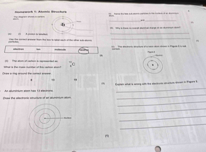 Homework 1: Atomic Structure (3) Name the hwe sut aomic particles in the musteus of an stunonsum
_
__
atom The diagram shows a carbon absry
_
(91) Why is there no oversil etectrical charge on an sluminium stom?
_
_
(A) (i) A proton is labelled.
particles. Use the correct answer from the box to label each of the other sub-atomic
_
electron ion molecule neutron o) The electronic structure of a neon atom shown in Flgure 2 is not
correct. Figore 3
(2)
Eetron
(ii) The atom of carbon is represented as: 13
C
What is the mass number of this carbon atom?
Draw a ring around the correct answer.
6 13 19
(1) Explain what is wrong with the electronic structure shown in Flgure 2.
An aluminium atom has 13 electrons.
_
Draw the electronic structure of an aluminium atom.
_
_
_
_
_
(1)