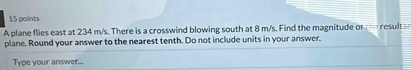 A plane flies east at 234 m/s. There is a crosswind blowing south at 8 m/s. Find the magnitude or te resultan 
plane. Round your answer to the nearest tenth. Do not include units in your answer. 
Type your answer...