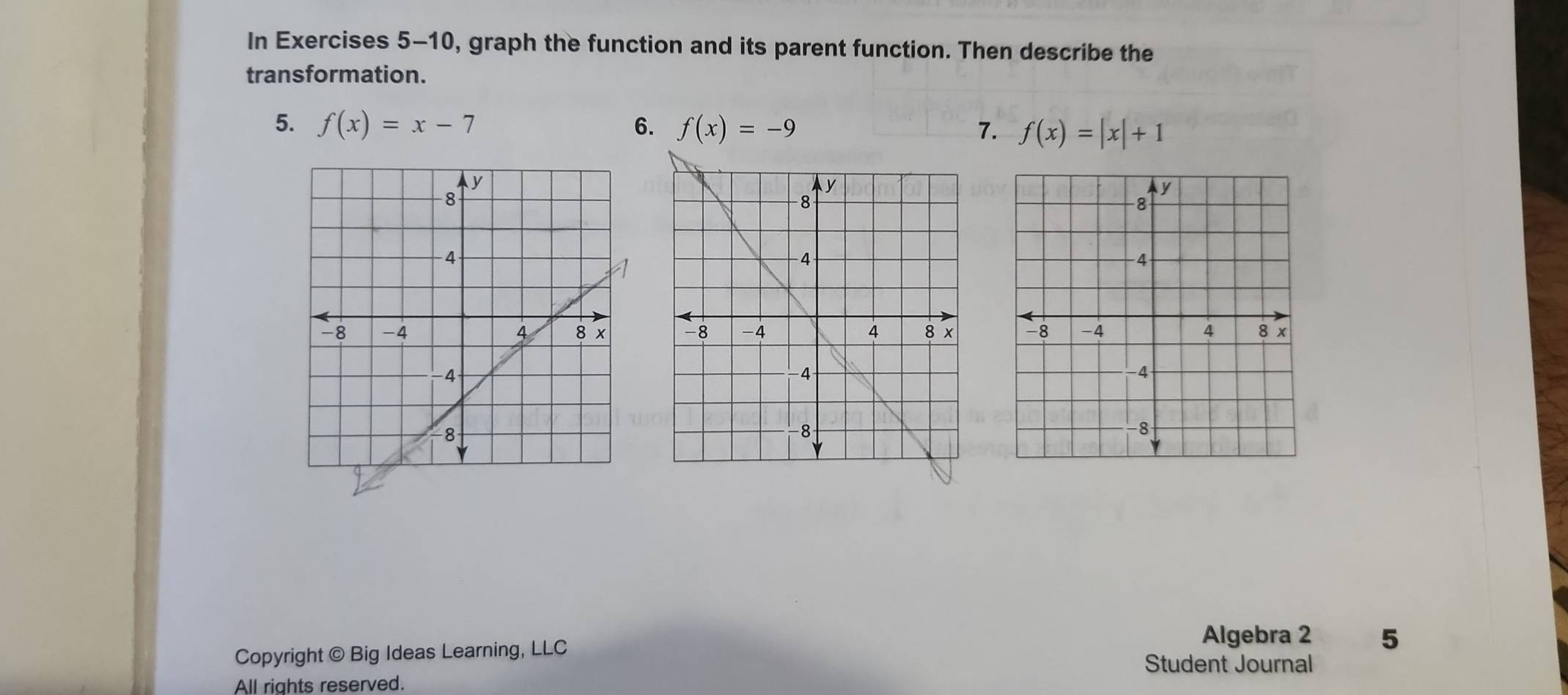 In Exercises 5-10, graph the function and its parent function. Then describe the 
transformation. 
5. f(x)=x-7 6. f(x)=-9 7. f(x)=|x|+1

Copyright © Big Ideas Learning, LLC 
Algebra 2 5 
Student Journal 
All rights reserved.