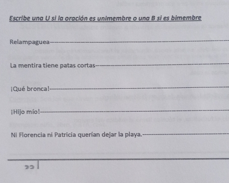 Escribe una U si la oración es unimembre o una B si es bimembre 
Relampaguea 
La mentira tiene patas cortas 
¡Qué bronca! 
¡Hijo mío! 
Ni Florencia ni Patricia querían dejar la playa. 
2