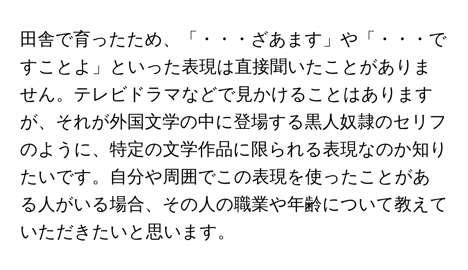 田舎で育ったため、「・・・ざあます」や「・・・ですことよ」といった表現は直接聞いたことがありません。テレビドラマなどで見かけることはありますが、それが外国文学の中に登場する黒人奴隷のセリフのように、特定の文学作品に限られる表現なのか知りたいです。自分や周囲でこの表現を使ったことがある人がいる場合、その人の職業や年齢について教えていただきたいと思います。