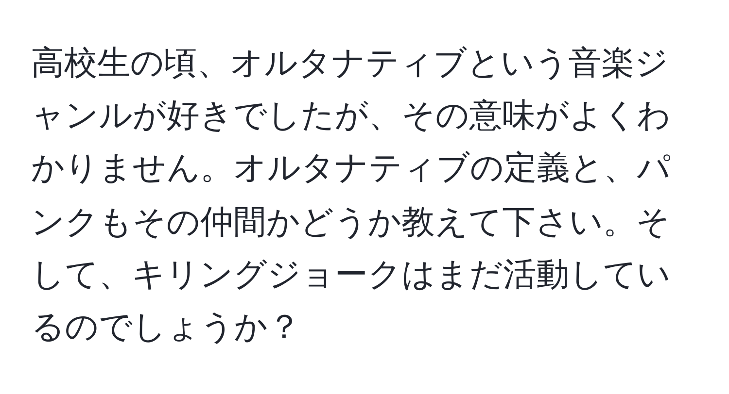 高校生の頃、オルタナティブという音楽ジャンルが好きでしたが、その意味がよくわかりません。オルタナティブの定義と、パンクもその仲間かどうか教えて下さい。そして、キリングジョークはまだ活動しているのでしょうか？