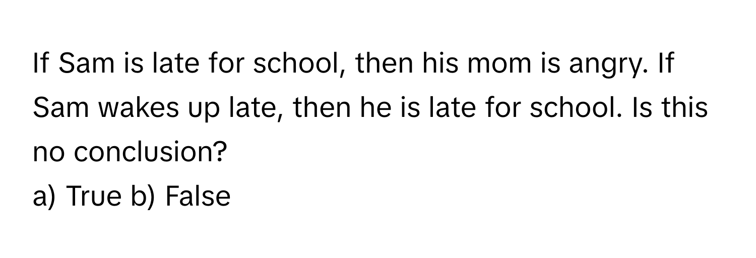 If Sam is late for school, then his mom is angry. If Sam wakes up late, then he is late for school. Is this no conclusion?

a) True b) False