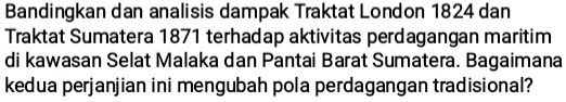 Bandingkan dan analisis dampak Traktat London 1824 dan 
Traktat Sumatera 1871 terhadap aktivitas perdagangan maritim 
di kawasan Selat Malaka dan Pantai Barat Sumatera. Bagaimana 
kedua perjanjian ini mengubah pola perdagangan tradisional?