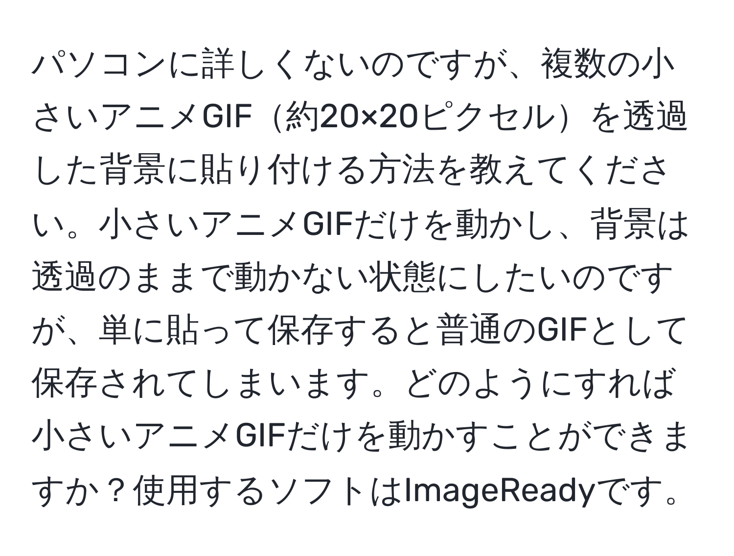 パソコンに詳しくないのですが、複数の小さいアニメGIF約20×20ピクセルを透過した背景に貼り付ける方法を教えてください。小さいアニメGIFだけを動かし、背景は透過のままで動かない状態にしたいのですが、単に貼って保存すると普通のGIFとして保存されてしまいます。どのようにすれば小さいアニメGIFだけを動かすことができますか？使用するソフトはImageReadyです。