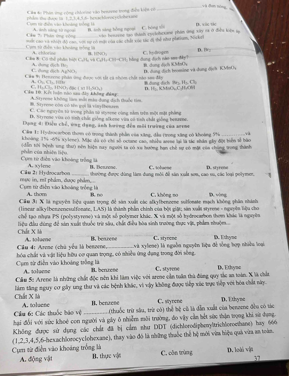 và đun nóng, xà
Câu 6: Phản ứng cộng chlorine vào benzene trong điều kiện có
phẩm thu được là 1,2,3,4,5,6- hexachlorocyclohexane
Cụm từ điễn vào khoảng trồng là D. xúc tác
A. ánh sáng tử ngoại B. ánh sáng hồng ngoại C. bóng tối
Câu 7: Phân ứng cộng_ vào benzene tạo thành cyclohexane phản ứng xảy ra ở điều kiện áp
suất cao và nhiệt độ cao, với sự có mặt của các chất xúc tác dị thể như platium, Nickel
Cụm từ điễn vào khoảng trống là D. Br
A. chlorine B. HNO_3 C. hydrogen
Câu 8: Cỏ thể phân biệt C_6H_6 và C_6H_5-CH=CH_2 bằng dung dịch nào sau đây?
A. dung dịch Br_2 B. dung dịch KMnO₄
C. dung dịch AgNO_3 D. dung dịch bromine và dung dịch KMnO₄
Câu 9: : Benzene phân ứng được với tất cả nhóm chất nào sau đây
A. O_2.Cl_2.HBr B.dung dichBr_2,H_2,Cl_2
C. H_2,Cl_2,HNO_3dac(xtH_2SO_4) H_2.KMnO_4.C_2H_5OH
D.
Câu 10: Kết luận nào sau đây không đúng:
A.Styrene không làm mất màu dung dịch thuốc tim.
B. Styrene còn có tên gọi là vinylbenzen
C. Các nguyên tử trong phân tử styrene cùng nằm trên một mặt phăng
D. Styrene vừa có tính chất giống alkene vừa có tính chất giống benzene.
Dạng 4: Điều chế, ứng dụng, ãnh hưỡng đến môi trường của arene
Câu 1: Hydrocarbon thơm có trong thành phần của xăng, dầu (trong xăng có khoảng 5% _và
khoảng 1% -6% xylene). Mặc dù có chi số octane cao, nhiều arene lại là tác nhân gây đột biển tế bào
(dẫn tới bệnh ung thư) nên hiện nay người ta có xu hướng hạn chế sự có mặt của chúng trong thành
phần của nhiên liệu.
Cụm từ điền vào khoảng trống là
A. xylene B. Benzene. C. toluene D. styrene
Câu 2: Hydrocarbon _thường được dùng làm dung môi để sản xuất sơn, cao su, các loại polymer,
mực in, mĩ phẩm, dược phẩm,...
Cụm từ điền vào khoảng trống là
A. thom B. no C. không no D. vòng
Câu 3: X là nguyên liệu quan trọng để sản xuất các alkylbenzene sulfonate mạch không phân nhánh
(linear alkylbenzenesulfonate, LAS) là thành phần chính của bột giặt; sản xuất styrene - nguyên liệu cho
chế tạo nhựa PS (polystyrene) và một số polymer khác. X và một số hydrocarbon thơm khác là nguyên
liệu đầu dùng để sản xuất thuốc trừ sâu, chất điều hòa sinh trưởng thực vật, phẩm nhuộm...
Chất X là
A. toluene B. benzene C. styrene D. Ethyne
Câu 4: Arene (chủ yếu là benzene,_ (và xylene) là nguồn nguyên liệu đề tổng hợp nhiều loại
hóa chất và vật liệu hữu cơ quan trọng, có nhiều ứng dụng trong đời sống.
Cụm từ điền vào khoảng trống là
A. toluene B. benzene C. styrene D. Ethyne
Câu 5: Arene là những chất độc nên khi làm việc với arene cần tuân thủ đúng quy tắc an toàn. X là chất
làm tăng nguy cơ gây ung thư và các bệnh khác, vì vậy không được tiếp xúc trực tiếp với hóa chất này.
Chất X là
A. toluene B. benzene C. styrene
D. Ethyne
Câu 6: Các thuốc bảo vệ _(thuốc trừ sâu, trừ cỏ) thế hệ cũ là dẫn xuất của benzene đều có tác
hại đối với sức khoẻ con người và gây ô nhiễm môi trường, do vậy cần hết sức thận trọng khi sử dụng.
Không được sử dụng các chất đã bị cấm như DDT (dichlorodiphenyltrichloroethane) hay 666
(1,2,3,4,5,6-hexachlorocyclohexane), thay vào đó là những thuốc thế hệ mới vừa hiệu quả vừa an toàn.
Cụm từ điền vào khoảng trống là
A. động vật B. thực vật C. côn trùng D. loài vật
37