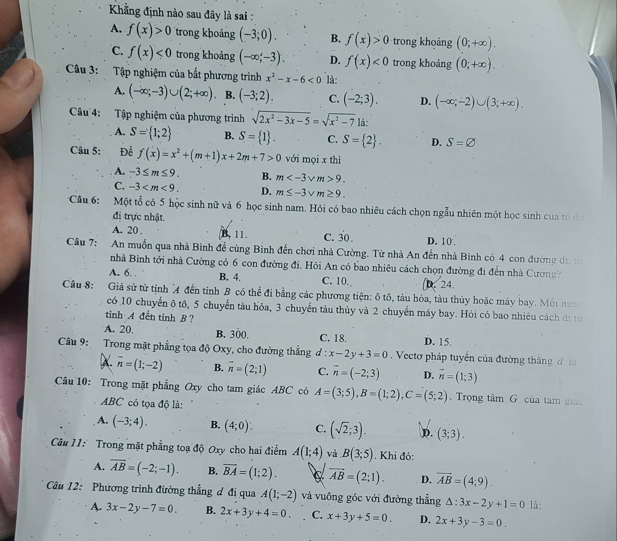 Kẳng định nào sau đây là sai :'
A. f(x)>0 trong khoảng (-3;0). B. f(x)>0 trong khoảng (0;+∈fty ).
C. f(x)<0</tex> trong khoảng (-∈fty ,-3). D. f(x)<0</tex> trong khoảng (0;+∈fty ).
Câu 3: Tập nghiệm của bất phương trình x^2-x-6<0</tex> là:
A. (-∈fty ;-3)∪ (2;+∈fty ) B. (-3;2). C. (-2;3). D. (-∈fty ;-2)∪ (3;+∈fty ).
Câu 4: Tập nghiệm của phương trình sqrt(2x^2-3x-5)=sqrt(x^2-7) là:
A. S= 1;2 B. S= 1 . C. S= 2 . D. S=varnothing
Câu 5: Để f(x)=x^2+(m+1)x+2m+7>0 với mọi x thì
A. -3≤ m≤ 9. B. m 9.
C. -3
D. m≤ -3sqrt(m)≥ 9.
Câu 6: Một tổ có 5 hộc sinh nữ và 6 học sinh nam. Hỏi có bao nhiêu cách chọn ngẫu nhiên một học sinh của tỏ đo
đị trực nhật.
A. 20 . B. 11. C. 30 . D. 10 .
Câu 7:  An muốn qua nhà Bình đề cùng Bình đến chơi nhà Cường. Từ nhà An đến nhà Bình có 4 con đường đ, 
nhà Bình tới nhà Cường có 6 con đường đi. Hỏi An có bao nhiêu cách chọn đường đi đến nhà Cường
A. 6. . B. 4. C. 10. D. 24.
Câu 8:  Giả sử từ tịnh A đến tỉnh B có thể đi bằng các phương tiện: ô tô, tàu hỏa, tàu thủy hoặc máy bay. Môi ngày
có 10 chuyến ộ tô, 5 chuyến tàu hỏa, 3 chuyến tàu thủy và 2 chuyến máy bay. Hỏi có bao nhiêu cách di từ
tinh A đến tỉnh B ?
A. 20. B. 300. C. 18. D. 15.
Câu 9: Trong mặt phẳng tọa độ Oxy, cho đường thẳng d : x-2y+3=0 Vecto pháp tuyến của đường thắng đ  la
X vector n=(1;-2) B. vector n=(2;1) C. vector n=(-2;3) D. vector n=(1;3)
Câu 10: Trong mặt phẳng Oxy cho tam giác ABC có A=(3;5),B=(1;2),C=(5;2) Trọng tâm G của tam giáo
ABC có tọa độ là:
A. (-3;4).
B. (4;0):
C. (sqrt(2);3). D. (3;3).
Câu 11: Trong mặt phẳng toạ độ Oxy cho hai điểm A(1;4) và B(3;5). Khi đó:
A. overline AB=(-2;-1). B. overline BA=(1;2). vector AB=(2;1). D. vector AB=(4;9).
Câu 12: Phương trình đường thẳng đ đị qua A(1;-2) và vuông góc với đường thẳng △ :3x-2y+1=0 là:
A. 3x-2y-7=0. B. 2x+3y+4=0. C. x+3y+5=0. D. 2x+3y-3=0.