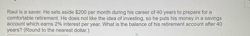 Raul is a saver. He sets aside $200 per month during his career of 40 years to prepare for a 
comfortable retirement. He does not like the idea of investing, so he puts his money in a savings 
account which earns 2% interest per year. What is the balance of his retirement account after 40
years? (Round to the nearest dollar.)