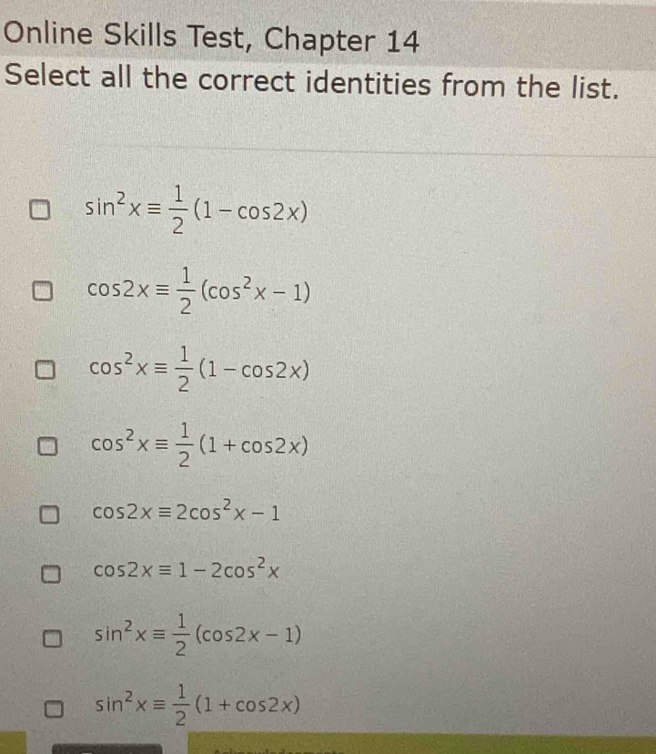 Online Skills Test, Chapter 14
Select all the correct identities from the list.
sin^2xequiv  1/2 (1-cos 2x)
cos 2xequiv  1/2 (cos^2x-1)
cos^2xequiv  1/2 (1-cos 2x)
cos^2xequiv  1/2 (1+cos 2x)
cos 2xequiv 2cos^2x-1
cos 2xequiv 1-2cos^2x
sin^2xequiv  1/2 (cos 2x-1)
sin^2xequiv  1/2 (1+cos 2x)