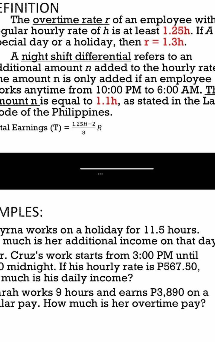 EFINITION 
The overtime rate r of an employee with 
gular hourly rate of h is at least 1.25h. If A 
becial day or a holiday, then r=1.3h. 
A night shift differential refers to an 
dditional amount n added to the hourly rate 
he amount n is only added if an employee . 
orks anytime from 10:00 PM to 6:00 AM. TI 
nount n is equal to 1.1h, as stated in the La 
ode of the Philippines. 
tal Earnings (T)= (1.25H-2)/8 R
MPLES: 
yrna works on a holiday for 11.5 hours. 
much is her additional income on that day
r. Cruz's work starts from 3:00 PM until 
0 midnight. If his hourly rate is P567.50, 
much is his daily income? 
rah works 9 hours and earns P3,890 on a 
lar pay. How much is her overtime pay?