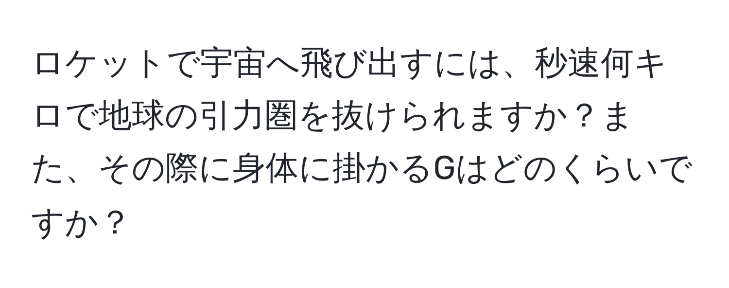 ロケットで宇宙へ飛び出すには、秒速何キロで地球の引力圏を抜けられますか？また、その際に身体に掛かるGはどのくらいですか？