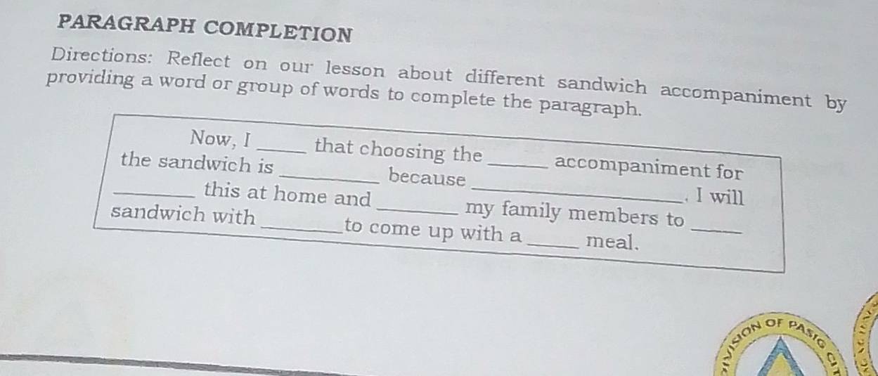 PARAGRAPH COMPLETION 
Directions: Reflect on our lesson about different sandwich accompaniment by 
providing a word or group of words to complete the paragraph. 
Now, I _that choosing the accompaniment for 
_the sandwich is_ because __ I will 
this at home and_ my family members to 
sandwich with _to come up with a _meal. 
_ 
IvsSon of pasío