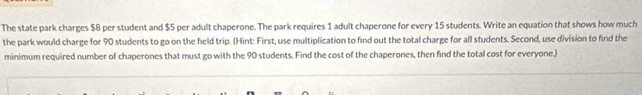 The state park charges $8 per student and $5 per adult chaperone. The park requires 1 adult chaperone for every 15 students. Write an equation that shows how much 
the park would charge for 90 students to go on the field trip. (Hint: First, use multiplication to find out the total charge for all students. Second, use division to find the 
minimum required number of chaperones that must go with the 90 students. Find the cost of the chaperones, then find the total cost for everyone.)