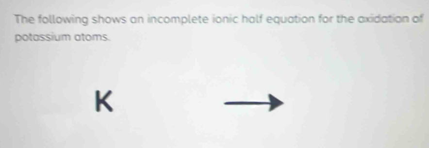 The following shows an incomplete ionic half equation for the axidation of 
potassium atoms.
K