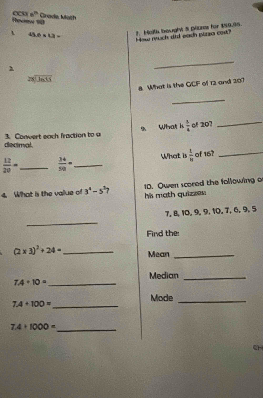 cess 6^(th) Grade Math 
Reulew 90
45.6* 1.2=
7. Hallix bought 5 pizzes for $59.95. 
How much did each pizza cost? 
_
beginarrayr 28encloselongdiv 3655endarray
8. What is the GCF of 12 and 20? 
_ 
3. Convert each fraction to a 9. What is  3/4  of 20? 
_ 
_ 
decimal.
 12/20 = _
 34/50 = _ 
What is  1/8  of 16? 
4. What is the value of 3^4-5^2 10. Owen scored the following o 
his math quizzes: 
_
7, 8, 10, 9, 9, 10, 7, 6, 9, 5
Find the:
(2* 3)^2+24= _ 
Mean_ 
Median_
7.4/ 10= _ 
Mode_ 
_ 7.4+100=
7.4* 1000= _