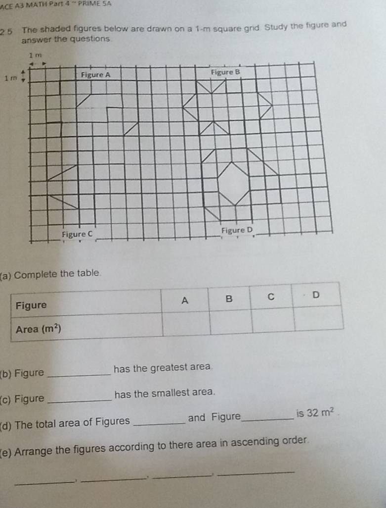 ACE A3 MATH Part 4 ¨ PRIME SA
2 5 The shaded figures below are drawn on a 1-m square grid. Study the figure and
answer the questions
( Complete the table.
(b) Figure _has the greatest area.
(c) Figure _has the smallest area.
(d) The total area of Figures _and Figure_ is 32m^2.
(e) Arrange the figures according to there area in ascending order.
_
_
_
_.