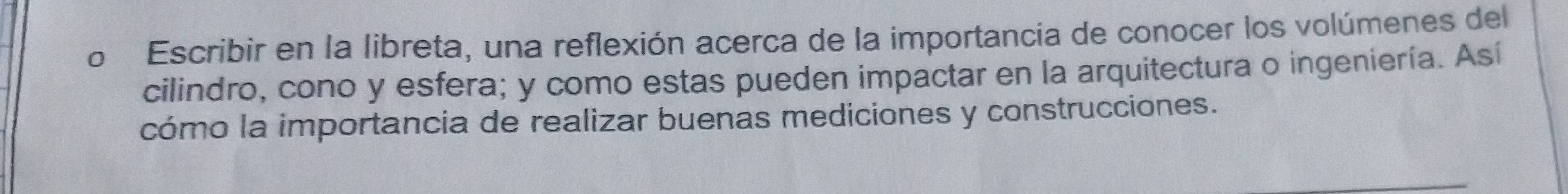 Escribir en la libreta, una reflexión acerca de la importancia de conocer los volúmenes del 
cilindro, cono y esfera; y como estas pueden impactar en la arquitectura o ingeniería. Así 
cómo la importancia de realizar buenas mediciones y construcciones.