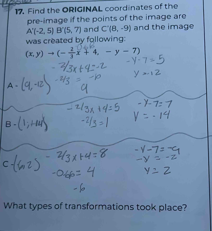 Find the ORIGINAL coordinates of the 
pre-image if the points of the image are
A'(-2,5) B'(5,7) and C'(8,-9) and the image 
was created by following:
(x,y)to (- 2/3 x+4,-y-7)
A - 
B 
What types of transformations took place?