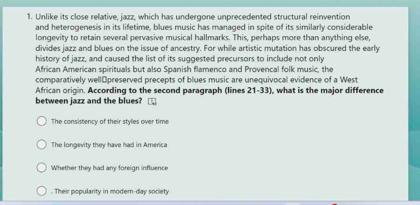 Unlike its close relative, jazz, which has undergone unprecedented structural reinvention
and heterogenesis in its lifetime, blues music has managed in spite of its similarly considerable
longevity to retain several pervasive musical hallmarks. This, perhaps more than anything else,
divides jazz and blues on the issue of ancestry. For while artistic mutation has obscured the early
history of jazz, and caused the list of its suggested precursors to include not only
African American spirituals but also Spanish flamenco and Provencal folk music, the
comparatively well⊥preserved precepts of blues music are unequivocal evidence of a West
African origin. According to the second paragraph (lines 21-33), what is the major difference
between jazz and the blues?
The consistency of their styles over time
The longevity they have had in America
Whether they had any foreign influence. Their popularity in modern-day society