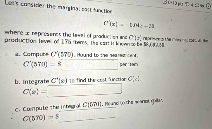 0/10 ptsつ 4 299 ① 
Let's consider the marginal cost function
C'(x)=-0.04x+30, 
where x represents the level of production and C'(x) represents the marginal cost. At the 
production level of 175 items, the cost is known to be $8,692.50. 
a. Compute C'(570). Round to the nearest cent.
C'(570)=$□ per item 
b. Integrate C'(x) to find the cost function C(x).
C(x)= =□
c. Compute the integral C(570). Round to the nearest collar.
C(570)=$□