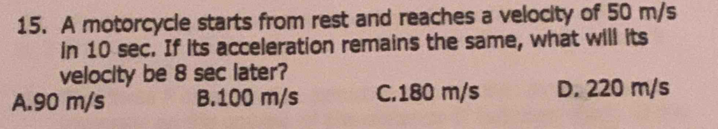 A motorcycle starts from rest and reaches a velocity of 50 m/s
in 10 sec. If its acceleration remains the same, what will its
velocity be 8 sec later?
A. 90 m/s B. 100 m/s C. 180 m/s D. 220 m/s