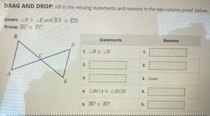 DRAG AND DROP: Fill in the missing statements and reasons in the two-column proof below.
Given: ∠ B≌ ∠ E and overline BA≌ overline ED
Prove: overline BC≌ overline EC